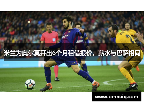 米兰为奥尔莫开出6个月租借报价，薪水与巴萨相同